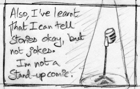 Also, I've learnt that I can tell stories okay, but not jokes. I'm not a stand-up comedian